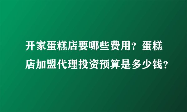 开家蛋糕店要哪些费用?蛋糕店加盟代理投资预算是多少钱?
