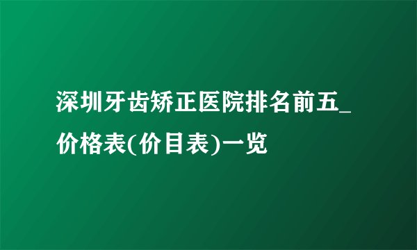 深圳牙齿矫正医院排名前五_价格表(价目表)一览