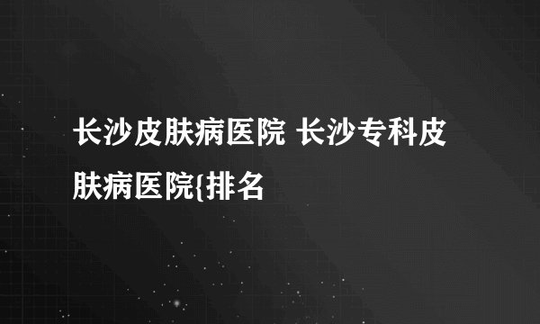 长沙皮肤病医院 长沙专科皮肤病医院{排名