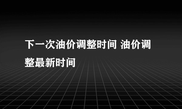 下一次油价调整时间 油价调整最新时间