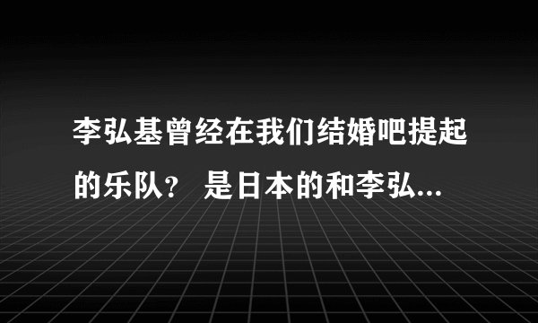 李弘基曾经在我们结婚吧提起的乐队？ 是日本的和李弘基是好朋友，不是他自己的乐队