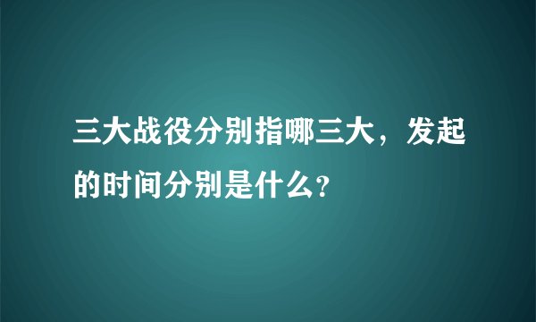 三大战役分别指哪三大,发起的时间分别是什么?