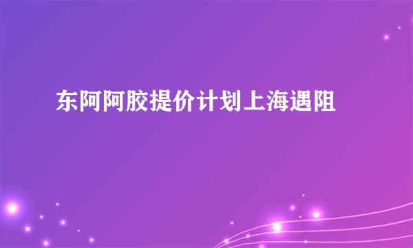 东阿阿胶提价计划上海遇阻 