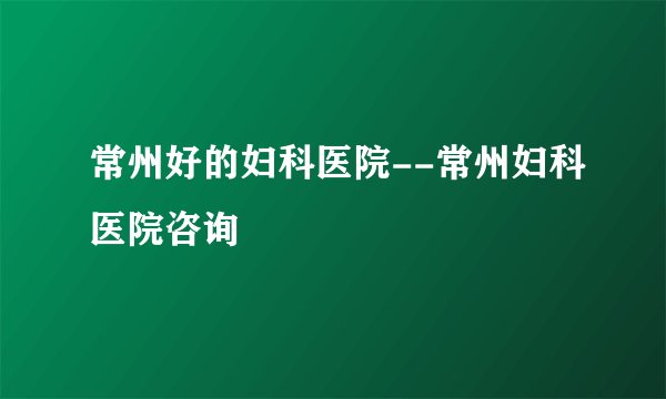 常州好的妇科医院--常州妇科医院咨询