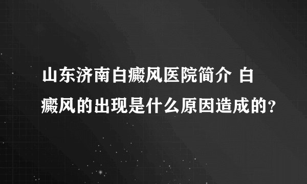山东济南白癜风医院简介 白癜风的出现是什么原因造成的？