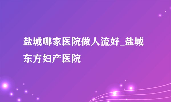 盐城哪家医院做人流好_盐城东方妇产医院
