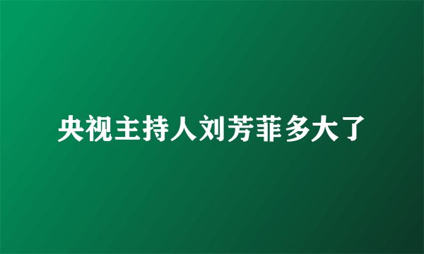 央视主持人刘芳菲多大了