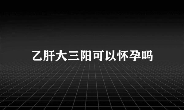 乙肝大三阳可以怀孕吗