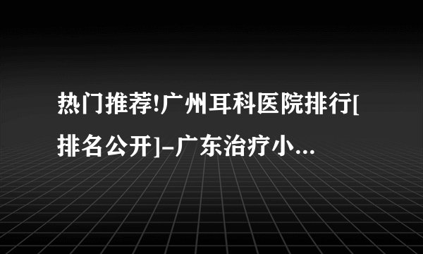 热门推荐!广州耳科医院排行[排名公开]-广东治疗小孩耳聋的医院-广东六一儿童医院耳科