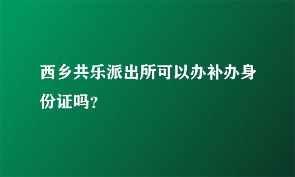 西乡共乐派出所可以办补办身份证吗？