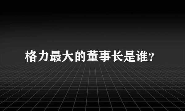 格力最大的董事长是谁？