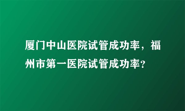 厦门中山医院试管成功率，福州市第一医院试管成功率？