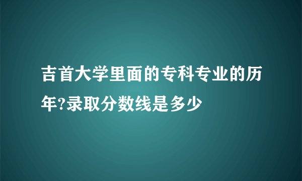 吉首大学里面的专科专业的历年?录取分数线是多少