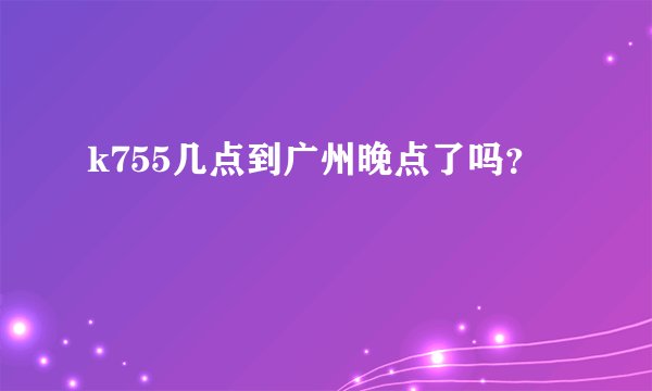 k755几点到广州晚点了吗？