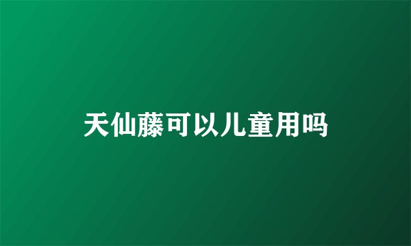 天仙藤可以儿童用吗