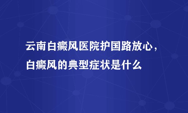 云南白癜风医院护国路放心,白癜风的典型症状是什么