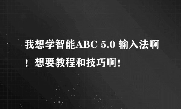 我想学智能ABC 5.0 输入法啊!想要教程和技巧啊!