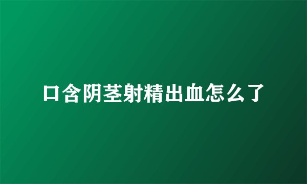 口含阴茎射精出血怎么了