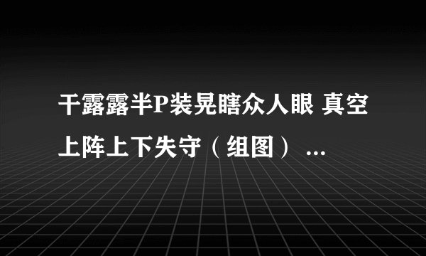 干露露半P装晃瞎众人眼 真空上阵上下失守（组图） - 娱乐新闻 