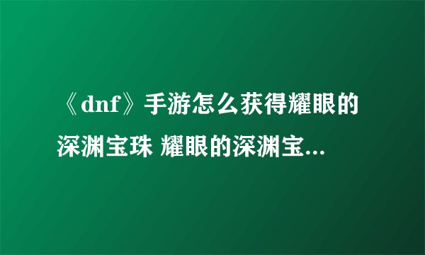 《dnf》手游怎么获得耀眼的深渊宝珠 耀眼的深渊宝珠获得方法