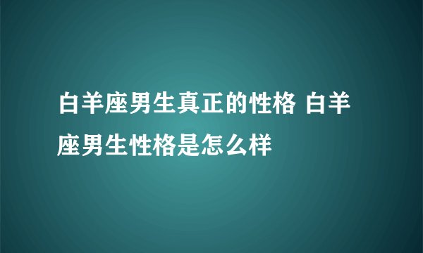 白羊座男生真正的性格 白羊座男生性格是怎么样