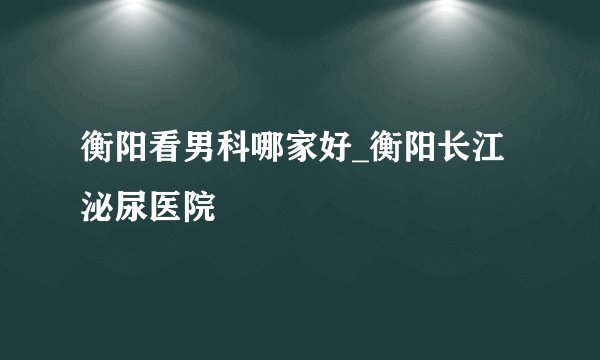 衡阳看男科哪家好_衡阳长江泌尿医院