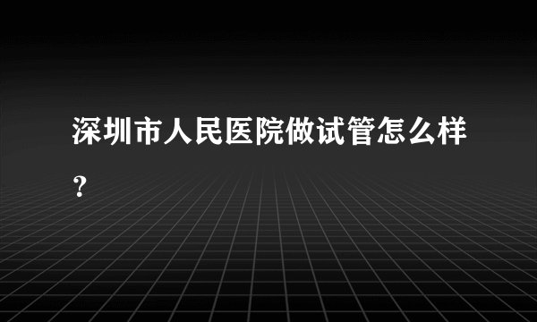 深圳市人民医院做试管怎么样？