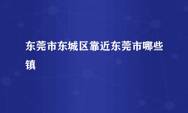 东莞市东城区靠近东莞市哪些镇