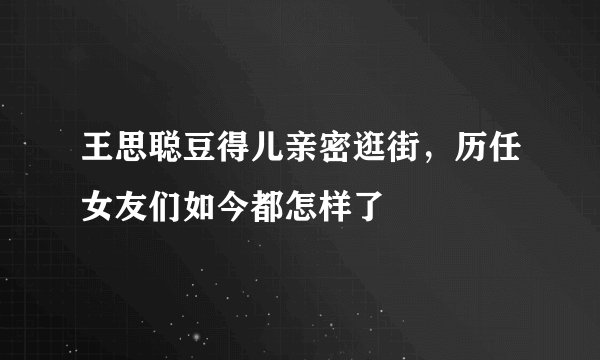 王思聪豆得儿亲密逛街，历任女友们如今都怎样了