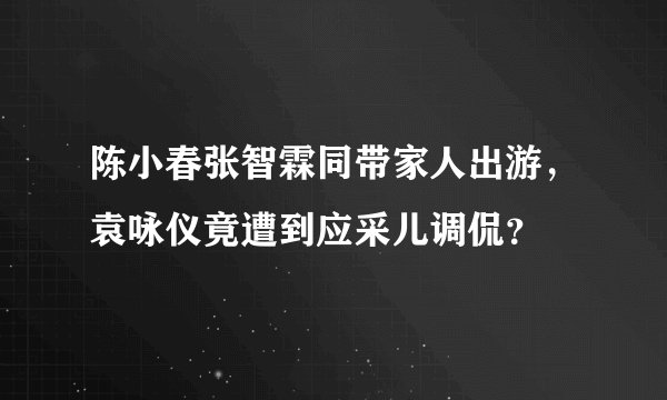 陈小春张智霖同带家人出游，袁咏仪竟遭到应采儿调侃？