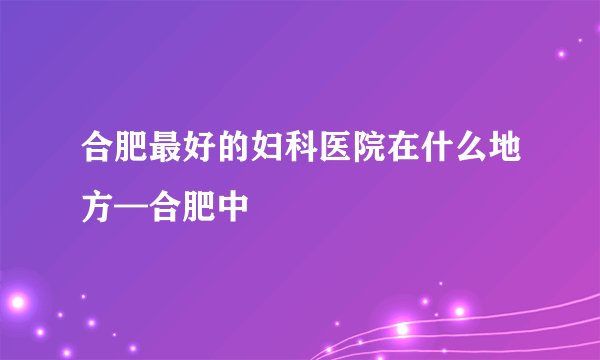 合肥最好的妇科医院在什么地方—合肥中