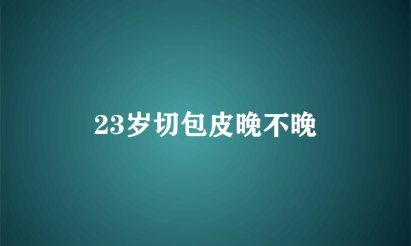 23岁切包皮晚不晚