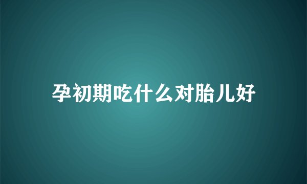 孕初期吃什么对胎儿好