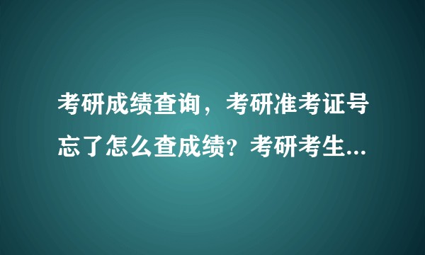 考研成绩查询，考研准考证号忘了怎么查成绩？考研考生号和准考证号忘记了怎么查考研成绩，准考证号找回？