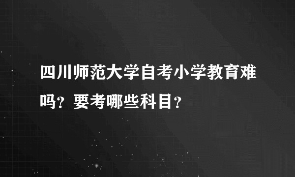 四川师范大学自考小学教育难吗？要考哪些科目？