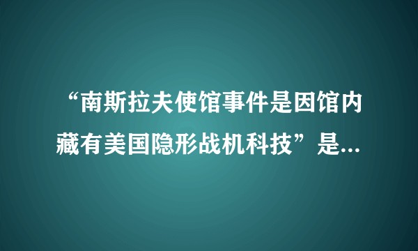 “南斯拉夫使馆事件是因馆内藏有美国隐形战机科技”是真的吗？有什么依据可以证实或者证否？