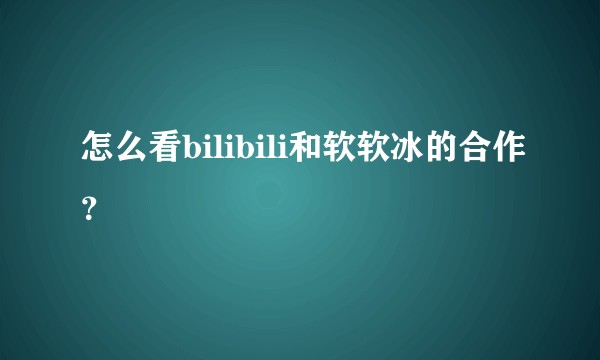 怎么看bilibili和软软冰的合作？