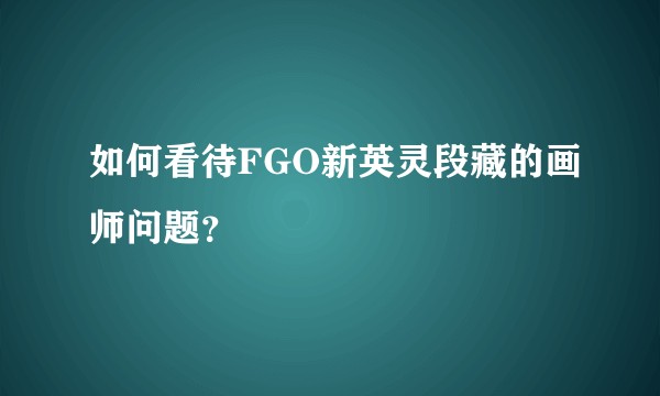 如何看待FGO新英灵段藏的画师问题？