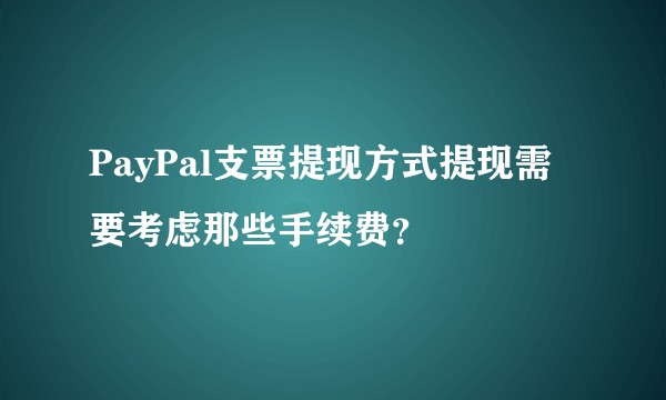 PayPal支票提现方式提现需要考虑那些手续费？
