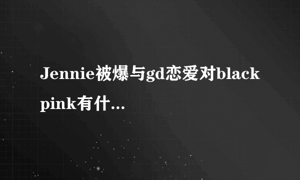Jennie被爆与gd恋爱对blackpink有什么影响？