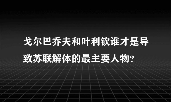 戈尔巴乔夫和叶利钦谁才是导致苏联解体的最主要人物？