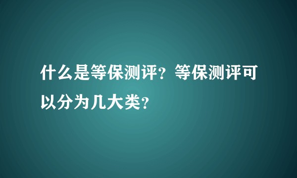什么是等保测评？等保测评可以分为几大类？