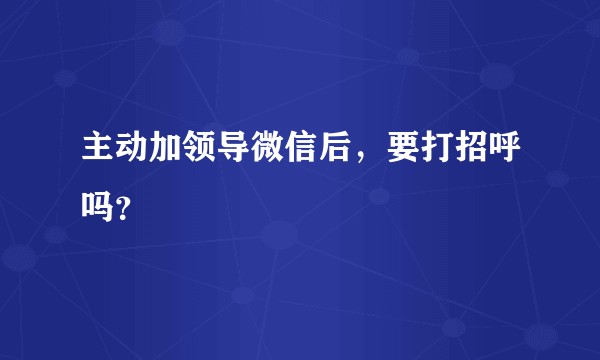 主动加领导微信后，要打招呼吗？
