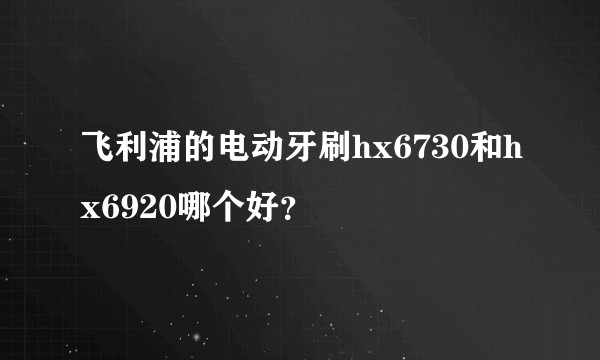 飞利浦的电动牙刷hx6730和hx6920哪个好？