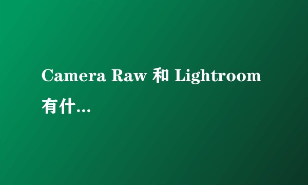 Camera Raw 和 Lightroom 有什么区别，哪个比较好用？