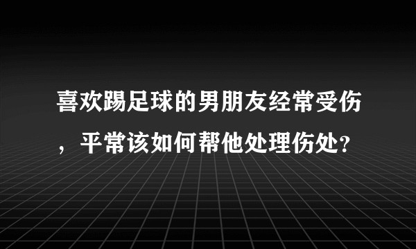 喜欢踢足球的男朋友经常受伤，平常该如何帮他处理伤处？