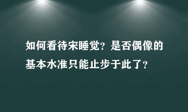 如何看待宋睡觉？是否偶像的基本水准只能止步于此了？