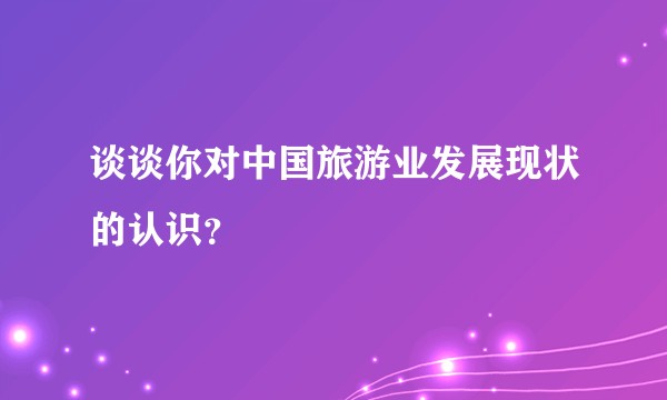 谈谈你对中国旅游业发展现状的认识？
