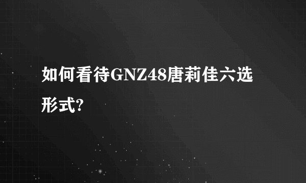如何看待GNZ48唐莉佳六选形式?