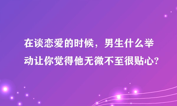 在谈恋爱的时候，男生什么举动让你觉得他无微不至很贴心?
